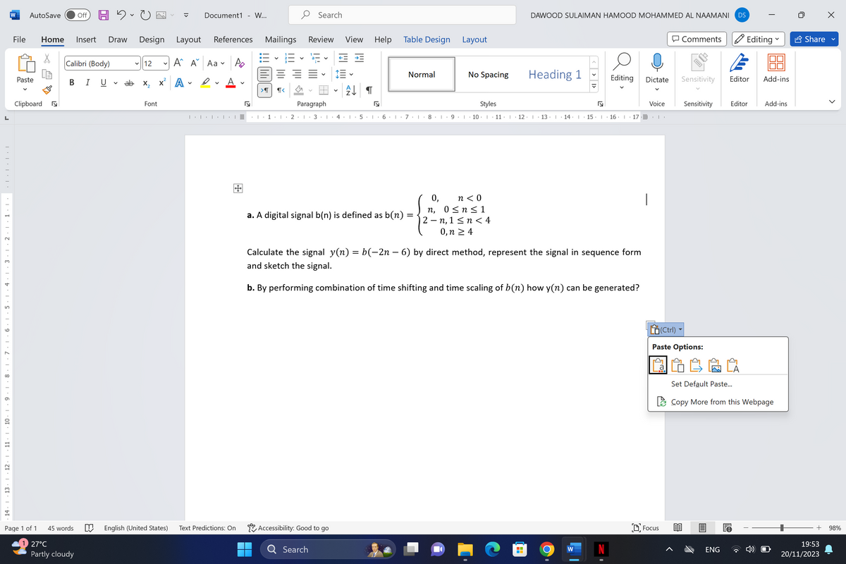 L
14 13 12 11 10 9 8 7 6 5 4 3 2 1
W
AutoSave Off C
File Home Insert Draw Design Layout
Α΄ Α
A
Paste
Clipboard
Page 1 of 1
Calibri (Body)
B I U
45 words
27°C
Partly cloudy
✓12
ab x₂ X
Font
Document1 - W...
References
Aa
D
| | | | |
M English (United States) Text Predictions: On
#
N
Mailings
11:3 23
>¶
¶<
Search
Review View
Paragraph
1 2 3 4
←
Search
Accessibility: Good to go
↓ ¶
Help
♫
Table Design
a. A digital signal b(n) is defined as b(n)
Normal
Layout
=
No Spacing
Styles
DAWOOD SULAIMAN HAMOOD MOHAMMED AL NAAMANI DS
0, n<0
n, 0≤ n ≤ 1
2-n, 1 ≤ n < 4
0, n ≥ 4
Heading 1
< > >
5 6 7 8 9 10 11 12 13 14 15 16 17 ..
N
Calculate the signal y(n) = b(−2n – 6) by direct method, represent the signal in sequence form
and sketch the signal.
b. By performing combination of time shifting and time scaling of b(n) how y(n) can be generated?
W
Editing Dictate
Voice
I
Comments
Focus
Sensitivity
(Ctrl)
Paste Options:
Sensitivity Editor
Editing
Set Default Paste...
E
Editor Add-ins
ENG
V
Copy More from this Webpage
Add-ins
Share
>
+ 98%
19:53
20/11/2023