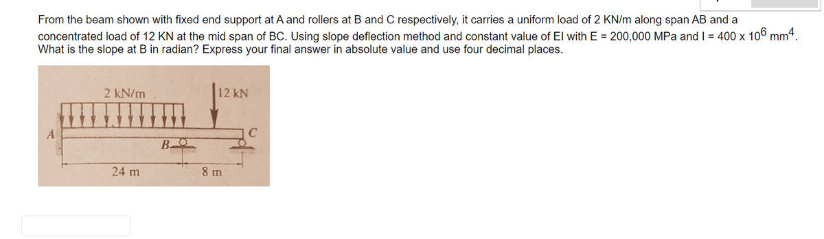 From the beam shown with fixed end support at A and rollers at B and C respectively, it carries a uniform load of 2 KN/m along span AB and a
concentrated load of 12 KN at the mid span of BC. Using slope deflection method and constant value of El with E = 200,000 MPa and I = 400 x 10° mm4.
What is the slope at B in radian? Express your final answer in absolute value and use four decimal places.
2 kN/m
12 kN
A
C
B.
24 m
8 m
