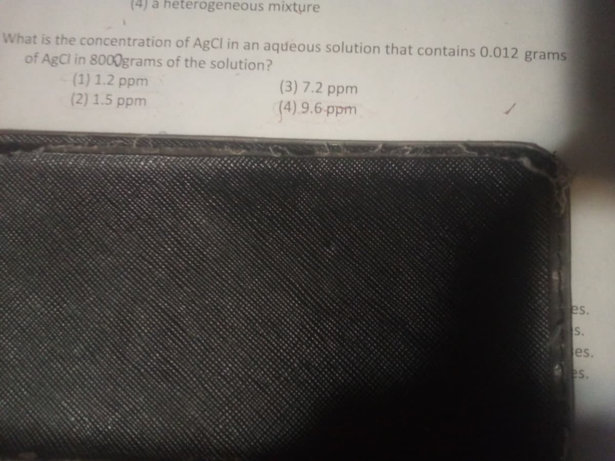 (4) a heterogeneous mixture
What is the concentration of AgCl in an aqueous solution that contains 0.012 grams
of AgCl in 8000grams of the solution?
(1) 1.2 ppm
(2) 1.5 ppm
(3) 7.2 ppm
(4).9.6-ppm
es.
S.
es.
es.
