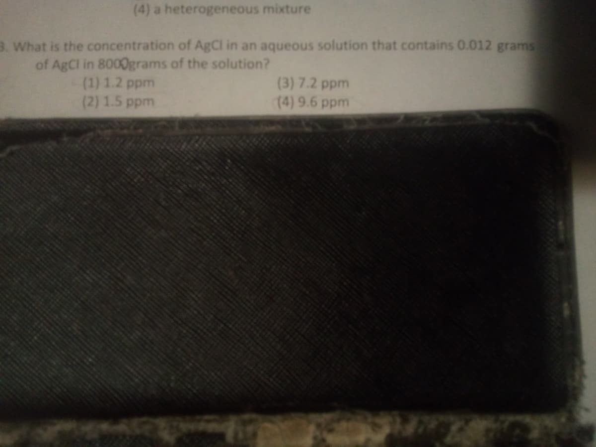 (4) a heterogeneous mixture
3. What is the concentration of AgCl in an aqueous solution that contains 0.012 grams
of AgCl in 8000grams of the solution?
(1) 1.2 ppm
(2) 1.5 ppm
(3) 7.2 ppm
(4) 9.6 ppm
