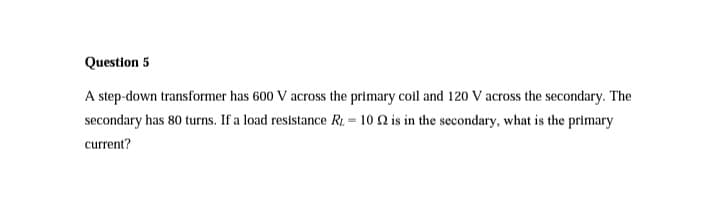 Question 5
A step-down transformer has 600 V across the primary coil and 120 V across the secondary. The
secondary has 80 turns. If a load resistance R2 = 10 Q is in the secondary, what is the primary
current?
