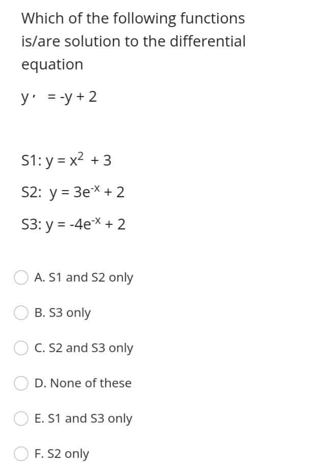 Which of the following functions
is/are solution to the differential
equation
y = -y + 2
S1: y = x2 +3
S2: y = 3eX + 2
S3: y = -4ex + 2
A. S1 and S2 only
B. S3 only
C. S2 and S3 only
D. None of these
E. S1 and S3 only
F. S2 only
