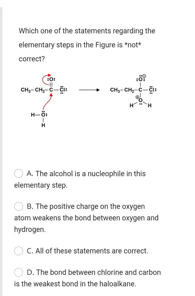 Which one of the statements regarding the
elementary steps in the Figure is *not*
correct?
:0:
:0:
CH3-CH2-C-CI:
CH3- CH2-C-čI:
H
TH.
H-ö:
H
A. The alcohol is a nucleophile in this
elementary step.
B. The positive charge on the oxygen
atom weakens the bond between oxygen and
hydrogen.
C. All of these statements are correct.
The bond between chlorine and carbor
is the weakest bond in the haloalkane.
