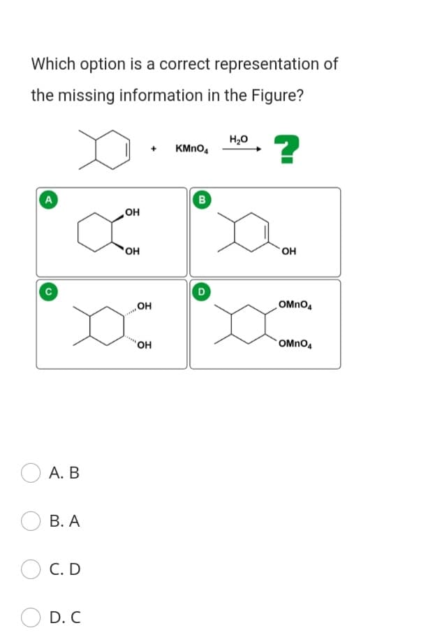 Which option is a correct representation of
the missing information in the Figure?
H20
?
KMNO,
A
B
HO
OH
но.
OMNO4
'OH
OMnO4
А. В
В. А
С. D
D. C
