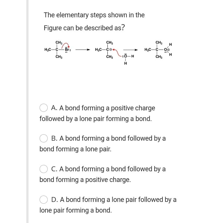 The elementary steps shown in the
Figure can be described as?
CH3
CH3
CH3
H3C-cBr:
H3C-C-00
ČH3
-:ö-H
H
A. A bond forming a positive charge
followed by a lone pair forming a bond.
B. A bond forming a bond followed by a
bond forming a lone pair.
C. A bond forming a bond followed by a
bond forming a positive charge.
D. A bond forming a lone pair followed by a
lone pair forming a bond.
