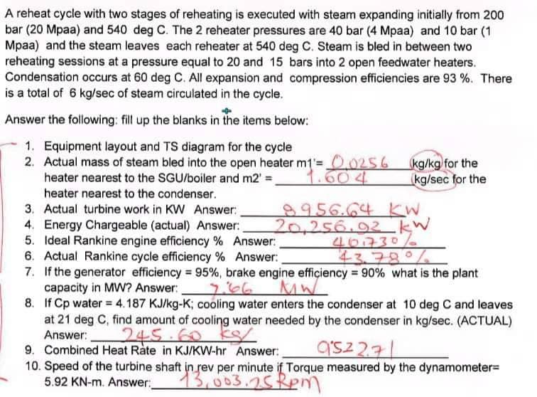 A reheat cycle with two stages of reheating is executed with steam expanding initially from 200
bar (20 Mpaa) and 540 deg C. The 2 reheater pressures are 40 bar (4 Mpaa) and 10 bar (1
Mpaa) and the steam leaves each reheater at 540 deg C. Steam is bled in between two
reheating sessions at a pressure equal to 20 and 15 bars into 2 open feedwater heaters.
Condensation occurs at 60 deg C. All expansion and compression efficiencies are 93 %. There
is a total of 6 kg/sec of steam circulated in the cycle.
Answer the following: fill up the blanks in the items below:
1. Equipment layout and TS diagram for the cycle
2. Actual mass of steam bled into the open heater m1= 0.0256 kg/kg for the
heater nearest to the SGU/boiler and m2' =_
(kg/sec for the
heater nearest to the condenser.
8956.64 KW
20.256.92 kW
401730%
43.78°/
6. Actual Rankine cycle efficiency % Answer:
7. If the generator efficiency = 95%, brake engine efficiency = 90% what is the plant
capacity in MW? Answer:
3. Actual turbine work in KW Answer:
4. Energy Chargeable (actual) Answer:
5. Ideal Rankine engine efficiency % Answer:
MW
8.
If Cp water = 4.187 KJ/kg-K; cooling water enters the condenser at 10 deg C and leaves
at 21 deg C, find amount of cooling water needed by the condenser in kg/sec. (ACTUAL)
Answer:
245.60 KS2
9. Combined Heat Rate in KJ/KW-hr Answer:
952271
10. Speed of the turbine shaft in rev per minute if Torque measured by the dynamometer=
5.92 KN-m. Answer:
13,003.2.5 Rpm