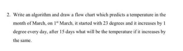 2. Write an algorithm and draw a flow chart which predicts a temperature in the
month of March, on 1" March, it started with 23 degrees and it increases by 1
degree every day, after 15 days what will be the temperature if it increases by
the same.