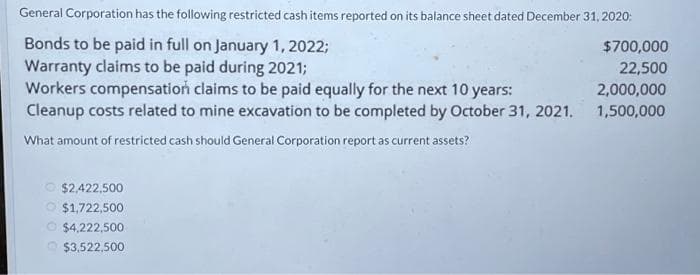 General Corporation has the following restricted cash items reported on its balance sheet dated December 31, 2020:
Bonds to be paid in full on January 1, 2022;
$700,000
Warranty claims to be paid during 2021;
22,500
Workers compensation claims to be paid equally for the next 10 years:
2,000,000
Cleanup costs related to mine excavation to be completed by October 31, 2021. 1,500,000
What amount of restricted cash should General Corporation report as current assets?
$2,422,500
$1,722,500
Ⓒ$4,222,500
$3,522,500