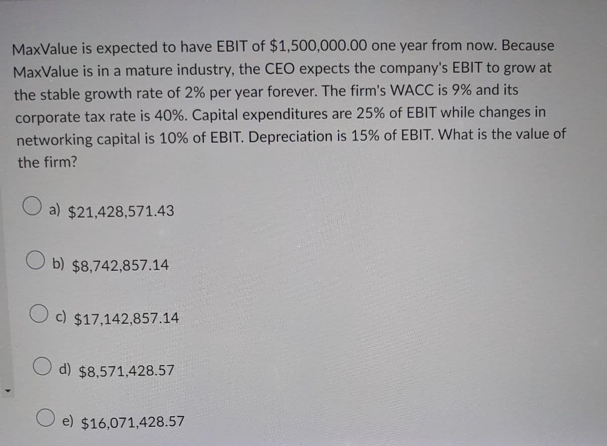 MaxValue is expected to have EBIT of $1,500,000.00 one year from now. Because
MaxValue is in a mature industry, the CEO expects the company's EBIT to grow at
the stable growth rate of 2% per year forever. The firm's WACC is 9% and its
corporate tax rate is 40%. Capital expenditures are 25% of EBIT while changes in
networking capital is 10% of EBIT. Depreciation is 15% of EBIT. What is the value of
the firm?
a) $21,428,571.43
b) $8,742,857.14
c) $17,142,857.14
d) $8,571,428.57
e) $16,071,428.57