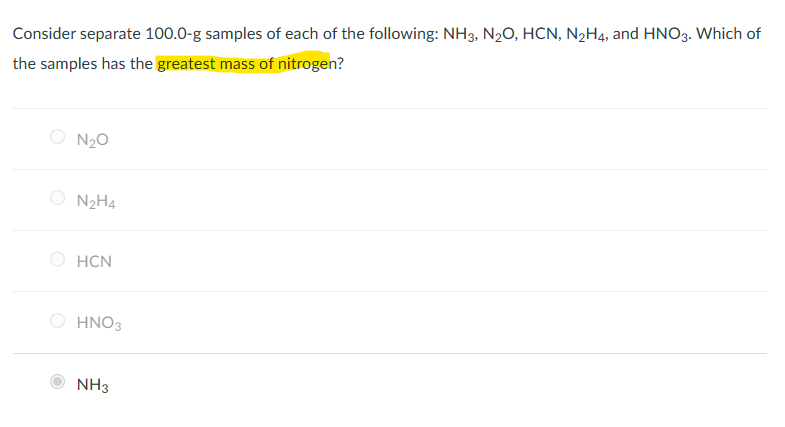 Consider separate 100.0-g samples of each of the following: NH3, N₂O, HCN, N₂H4, and HNO3. Which of
the samples has the greatest mass of nitrogen?
N₂O
N₂H4
HCN
HNO3
NH3