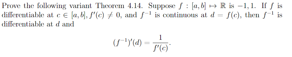 Prove the following variant Theorem 4.14. Suppose f: [a, b] → R is −1,1. If f is
differentiable at c € [a, b], f'(c) ‡ 0, and f-¹ is continuous at d f(c), then f-¹ is
differentiable at d and
(ƒ˜¹)'(d)
1
f'(c)