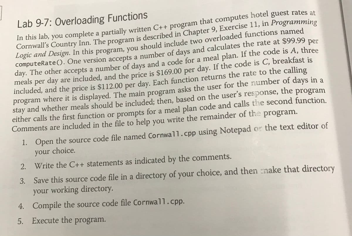 Lab 9-7: Overloading Functions
in this lab, you complete a partially written C++ program that computes hotel guest rates at
Logic and Design. In this program, you should include two overloaded functions named
computeRate((). One version accepts a number of days and calculates the rate at $99.99 per
day. The other accepts a number of days and a code for a meal plan. If the code is A, three
per day are included, and the price is $169.00 per day. If the code is C, breakfast is
meals
included, and the price is $112.00 per day. Each function returns the rate to the calling
program where it is displayed. The main program asks the user for the number of days in a
stay and whether meals should be included; then, based on the user's response, the program
either calls the first function or prompts for a meal plan code and calls the second function.
Comments are included in the file to help you write the remainder of the program.
1. Open the source code file named Cornwall.cpp using Notepad or the text editor of
your choice.
2. Write the C++ statements as indicated by the comments.
3. Save this source code file in a directory of your choice, and then make that directory
your working directory.
W
4. Compile the source code file Cornwall.cpp.
5. Execute the program.
