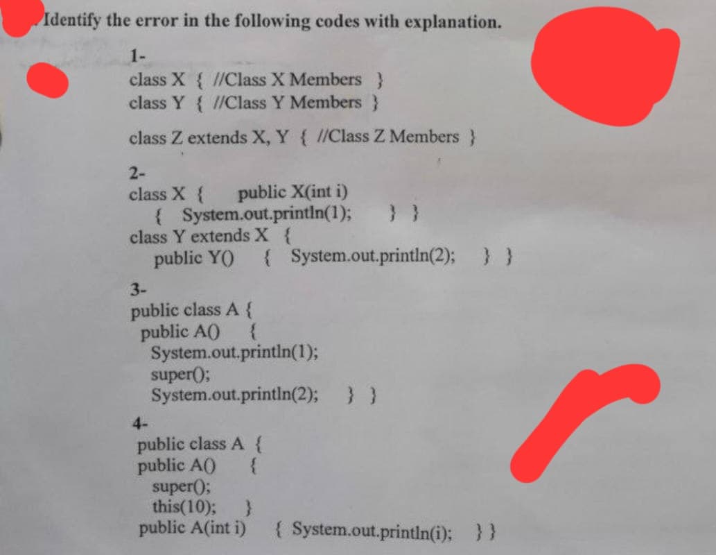 Identify the error in the following codes with explanation.
1-
class X{ //Class X Members }
class Y{ //Class Y Members }
class Z extends X, Y { //Class Z Members }
2-
class X { public X(int i)
{ System.out.println(1);
class Y extends X {
public Y() { System.out.println(2); } }
3-
public class A {
public A()
{
System.out.println(1);
System.out.println(2); } }
super();
4-
public class A {
public A() {
super();
this(10); }
public A(int i) { System.out.println(i); } }