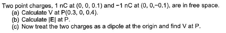 Two point charges, 1 nC at (0, 0, 0.1) and -1 nC at (0, 0,-0.1), are in free space.
(a) Calculate V at P(0.3, 0, 0.4).
(b) Calculate |E| at P.
(c) Now treat the two charges as a dipole at the origin and find V at P.
