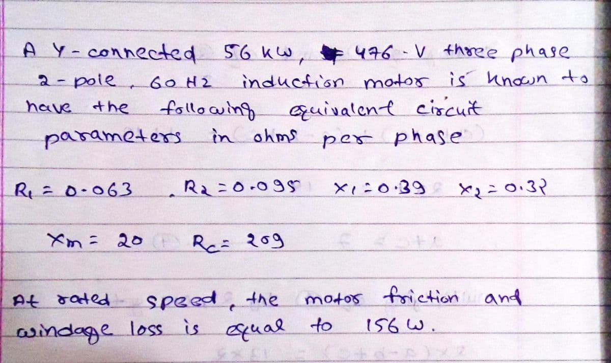 A Y-connected 56 kw, 476 - V thoree phase
476-V thoree phase
2-pole GOH2
induction mator is unown to
have the
fllo wing
in ohms
quivalene cixcuit
parameters
per phase
R=0.063
R2=0.095
xi:0:39
Xm= 20 R 20
motos foriction and
156 W.
At rated
speed, the
aindage loss is qual to
