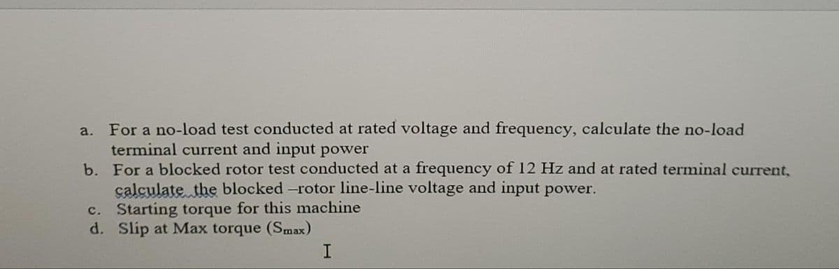 For a no-load test conducted at rated voltage and frequency, calculate the no-load
terminal current and input power
b. For a blocked rotor test conducted at a frequency of 12 Hz and at rated terminal current,
çalculate the blocked -rotor line-line voltage and input power.
c. Starting torque for this machine
d. Slip at Max torque (Smax)
a.
I
