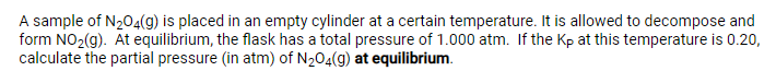 A sample of N204(g) is placed in an empty cylinder at a certain temperature. It is allowed to decompose and
form NO2(g). At equilibrium, the flask has a total pressure of 1.000 atm. If the Kp at this temperature is 0.20,
calculate the partial pressure (in atm) of N204(g) at equilibrium.
