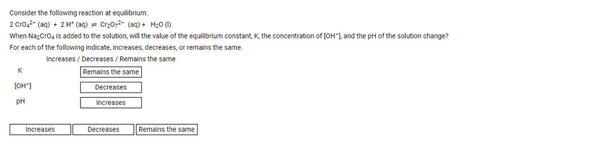 Consider the following reaction at equilibrium.
2 Cro42- (aq) + 2 H* (aq) = Cr2072- (aq) + H20 (1)
When Na2Cro4 is added to the solution, will the value of the equilibrium constant, K, the concentration of [OH-], and the pH of the solution change?
For each of the following indicate, increases, decreases, or remains the same.
Increases / Decreases / Remains the same
K
Remains the same
[OH"]
Decreases
pH
Increases
Increases
Decreases
Remains the same
