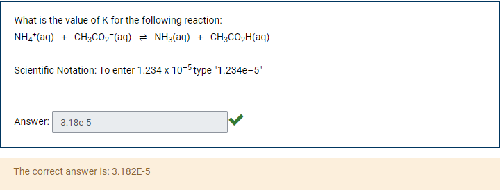 What is the value of K for the following reaction:
NH4*(aq) + CH3CO2 (aq) = NH3(aq) + CH3CO2H(aq)
Scientific Notation: To enter 1.234 x 10-5 type "1.234e-5"
Answer: 3.18e-5
The correct answer is: 3.182E-5
