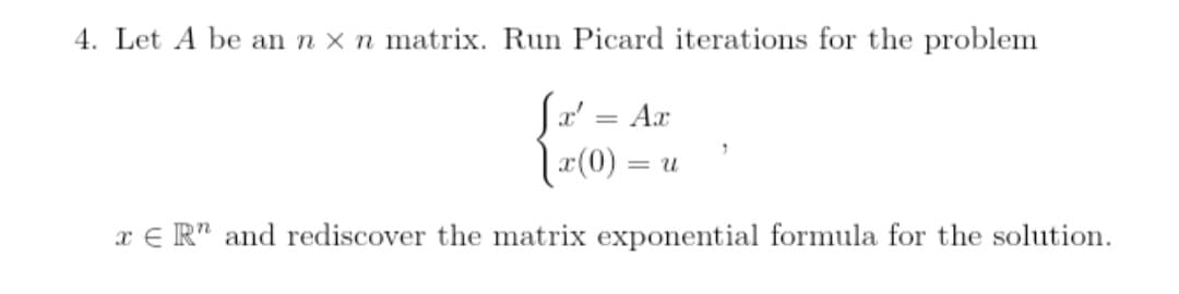 4. Let A be an n x n matrix. Run Picard iterations for the problem
Jx' = Ax
x(0) =
= U
"
xER" and rediscover the matrix exponential formula for the solution.