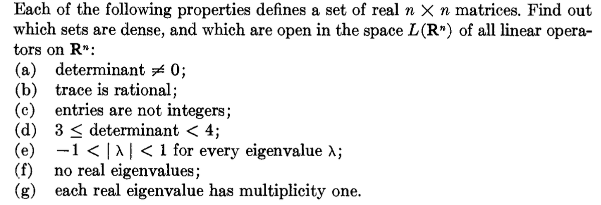 Each of the following properties defines a set of real n × n matrices. Find out
which sets are dense, and which are open in the space L(R") of all linear opera-
tors on R":
(a) determinant ≈ 0;
(b) trace is rational;
(c)
entries are not integers;
3 ≤ determinant < 4;
(d)
(e) -1 < | > | < 1 for every eigenvalue λ;
(f) no real eigenvalues;
(g)
each real eigenvalue has multiplicity one.