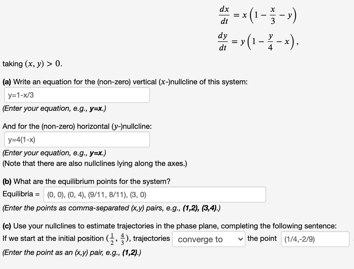 * -
dx
= X
dt
* (1 --)
* =(1--).
dy
y
dt
taking (x, y) > 0.
(a) Write an equation for the (non-zero) vertical (x-)nullcline of this system:
y=1-x/3
(Enter your equation, e.g., y=x.)
And for the (non-zero) horizontal (y-)nullcline:
y=4(1-x)
(Enter your equation, e.g., y=x.)
(Note that there are also nullclines lying along the axes.)
(b) What are the equilibrium points for the system?
Equilibria = (0, 0), (0, 4), (9/11, 8/11), (3, 0)
%3D
(Enter the points as comma-separated (x,y) pairs, e.g., (1,2), (3,4).)
(c) Use your nullclines to estimate trajectories in the phase plane, completing the following sentence:
If we start at the initial position (5, ), trajectories converge to
the point (1/4,-2/9)
(Enter the point as an (x,y) pair, e.g., (1,2).)
