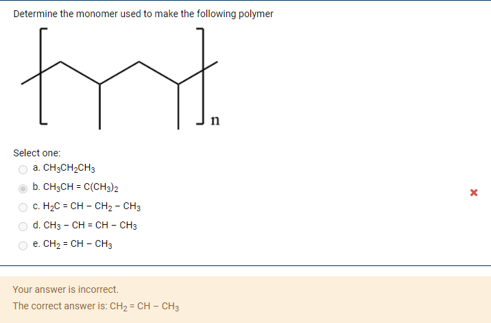 ### Determining the Monomer for a Polymer

**Question:**  
Determine the monomer used to make the following polymer.

**Polymer Structure:**

The structure depicted is a segment of a polymer chain. This chain features repeating units, with the given section being representative of the entire polymer. In the diagram, the segment is enclosed in square brackets with a subscript 'n' indicating that this part repeats 'n' times to form the polymer.

**Options:**
a. CH₃CH₂CH₃  
b. CH₃CH = C(CH₃)₂  
c. H₂C = CH - CH₂ - CH₃  
d. CH₃ = CH - CH = CH₃  
e. CH₂ = CH - CH₃  

**Provided Answer:**

Your answer is incorrect.  
The correct answer is: **CH₂ = CH - CH₃**

**Explanation:**

To determine the correct monomer, consider the repeating unit shown in the polymer structure. The polymer appears to be composed of repeating ethylene units with a specific pattern.

The correct monomer (provided as the correct answer) can be identified by the double bond in CH₂ = CH - CH₃. When the double bond in this monomer undergoes polymerization, it forms the polymer structure shown above. Here, 'n' symbolizes the number of repeating units in the polymer chain.

Understanding how monomers link together to form polymers is crucial in polymer chemistry. Each double bond in a monomer opens up and connects to other monomers, forming long chains or networks, as illustrated in the given polymer diagram.