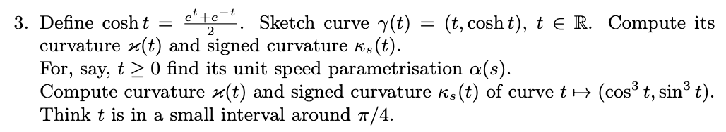 3. Define cosh t =
Sketch curve y(t)
2
curvature (t) and signed curvature (t).
For, say, t≥ 0 find its unit speed parametrisation a(s).
Ks
Compute curvature (t) and signed curvature k (t) of curve t → (cos³ t, sin³ t).
Think t is in a small interval around π/4.
=
(t, cosht), t e R. Compute its