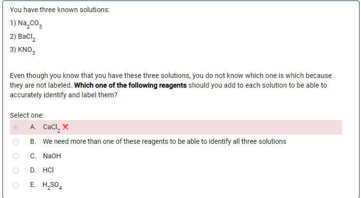 You have three known solutions:
1) Na,co,
2) Ваcl
3 ) ΚNO,
Even though you know that you have these three solutions, you do not know which one is which because
they are not labeled. Which one of the following reagents should you add to each solution to be able to
accurately identify and label them?
Select one:
A. Cacl, X
B. We need more than one of these reagents to be able to identify all three solutions
С. NaOH
D. HCI
E. H,SO,
