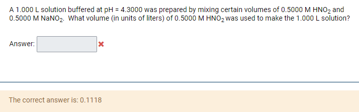 A 1.000 L solution buffered at pH = 4.3000 was prepared by mixing certain volumes of 0.5000 M HNO2 and
0.5000 M NANO2. What volume (in units of liters) of 0.5000 M HNO2 was used to make the 1.000 L solution?
Answer:
The correct answer is: 0.1118
