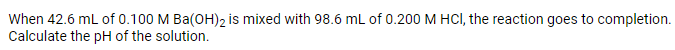 When 42.6 mL of 0.100 M Ba(OH)2 is mixed with 98.6 mL of 0.200 M HCI, the reaction goes to completion.
Calculate the pH of the solution.
