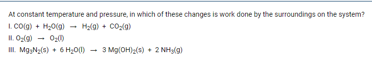 At constant temperature and pressure, in which of these changes is work done by the surroundings on the system?
I. CO(g) + H20(g)
II. O2(g)
III. Mg3N2(s) + 6 H20(1)
H2(g) + CO2(g)
02(0)
3 Mg(OH)2(s) + 2 NH3(g)
