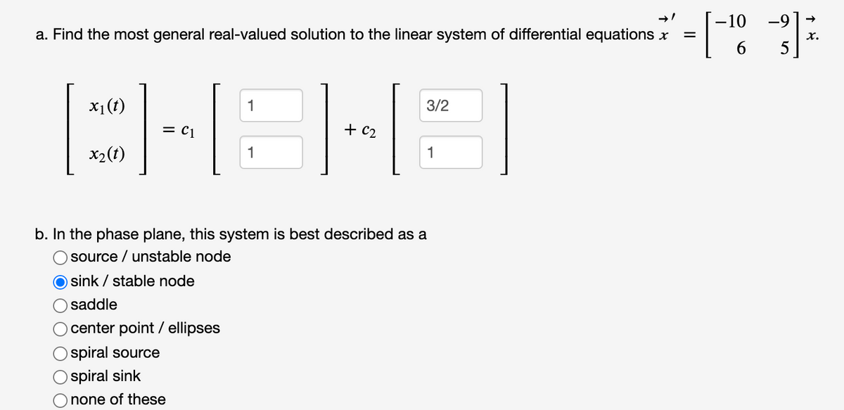 -10 -9
a. Find the most general real-valued solution to the linear system of differential equations x
x.
5
x1(t)
1
3/2
= c1
x2(t)
1
1
b. In the phase plane, this system is best described as a
source / unstable node
O sink / stable node
saddle
center point / ellipses
spiral source
O spiral sink
none of these
