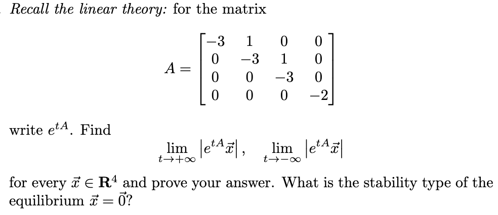 Recall the linear theory: for the matrix
write et. Find
A
-3
oo
-3
o
0110
-3
0
lime, lim e
∞-17
t→ +∞
for every ER¹ and prove your answer. What is the stability type of the
equilibrium ☎ = 0?