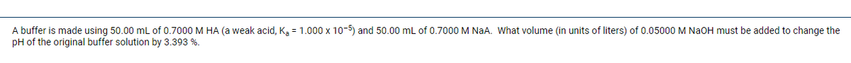 A buffer is made using 50.00 mL of 0.7000 M HA (a weak acid, K, = 1.000 x 10-5) and 50.00 mL of 0.7000 M NaA. What volume (in units of liters) of 0.05000 M NaOH must be added to change the
pH of the original buffer solution by 3.393 %.
