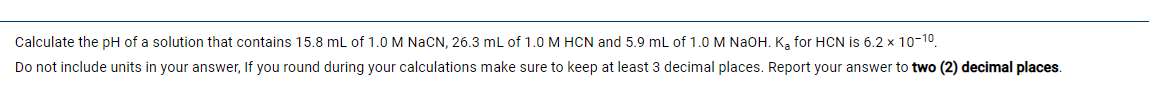 Calculate the pH of a solution that contains 15.8 mL of 1.0 M NaCN, 26.3 mL of 1.0 M HCN and 5.9 mL of 1.0 M NAOH. K, for HCN is 6.2 x 10-10.
Do not include units in your answer, If you round during your calculations make sure to keep at least 3 decimal places. Report your answer to two (2) decimal places.
