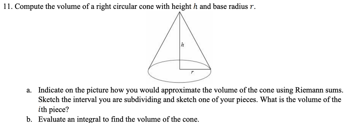 11. Compute the volume of a right circular cone with height h and base radius r.
a. Indicate on the picture how you would approximate the volume of the cone using Riemann sums.
Sketch the interval you are subdividing and sketch one of your pieces. What is the volume of the
ith piece?
b. Evaluate an integral to find the volume of the cone.
