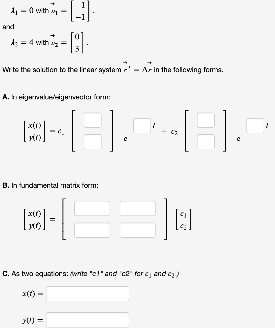 O with v1 =
and
4 with vz =
Write the solution to the linear system r' = Ar in the following forms.
A. In eigenvalue/eigenvector form:
x(t)
t
+ c2
t
= C1
y(t)
e
e
B. In fundamental matrix form:
x(t)
y(t).
C. As two equations: (write "c1" and "c2" for c1 and c2 )
x(t) =
y(t) =
