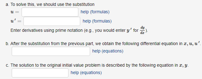 a. To solve this, we should use the substitution
help (formulas)
u' =
help (formulas)
Enter derivatives using prime notation (e.g., you would enter y' for 2).
b. After the substitution from the previous part, we obtain the following differential equation in r, u, u'.
help (equations)
c. The solution to the original initial value problem is described by the following equation in 2, y.
help (equations)
