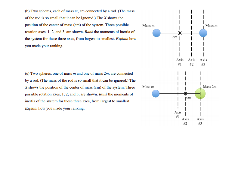 (b) Two spheres, each of mass m, are connected by a rod. (The mass
of the rod is so small that it can be ignored.) The X shows the
position of the center of mass (cm) of the system. Three possible
Mass m
Mass m
rotation axes, 1, 2, and 3, are shown. Rank the moments of inertia of
cm
the system for these three axes, from largest to smallest. Explain how
you made your ranking.
Axis Axis
Axis
# 1
#2
# 3
(c) Two spheres, one of mass m and one of mass 2m, are connected
by a rod. (The mass of the rod is so small that it can be ignored.) The
X shows the position of the center of mass (cm) of the system. Three
Mass m
Mass 2m
possible rotation axes, 1, 2, and 3, are shown. Rank the moments of
|cm
inertia of the system for these three axes, from largest to smallest.
Explain how you made your ranking.
Аxis
# 1
Аxis
Axis
# 3
# 2
