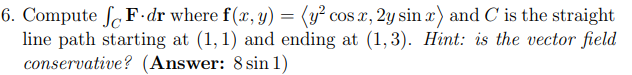 6. Compute fF dr where f(x, y) = (y² cos x, 2y sinx) and C is the straight
line path starting at (1,1) and ending at (1,3). Hint: is the vector field
conservative? (Answer: 8 sin 1)
