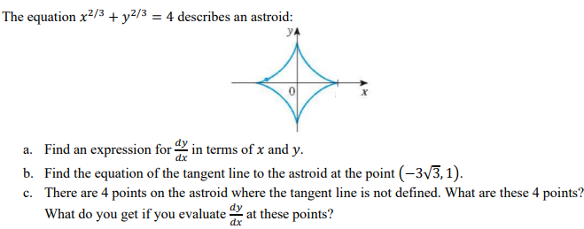 The equation x²/3 + y²/3 = 4 describes an astroid:
a. Find an expression for in terms of x and y.
b. Find the equation of the tangent line to the astroid at the point (-3v3,1).
c. There are 4 points on the astroid where the tangent line is not defined. What are these 4 points?
What do you get if you evaluate at these points?
dx
