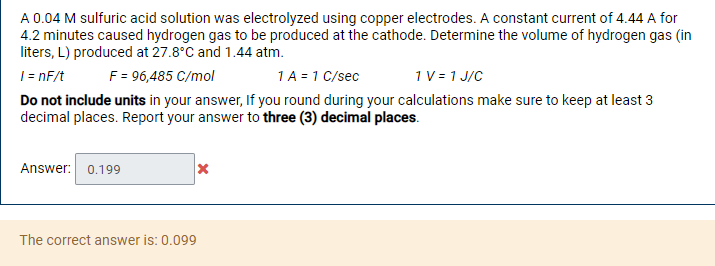 A 0.04 M sulfuric acid solution was electrolyzed using copper electrodes. A constant current of 4.44 A for
4.2 minutes caused hydrogen gas to be produced at the cathode. Determine the volume of hydrogen gas (in
liters, L) produced at 27.8°C and 1.44 atm.
|= nF/t
F = 96,485 C/mol
1A = 1 C/sec
1V= 1 J/C
Do not include units in your answer, If you round during your calculations make sure to keep at least 3
decimal places. Report your answer to three (3) decimal places.
Answer: 0.199
The correct answer is: 0.099
