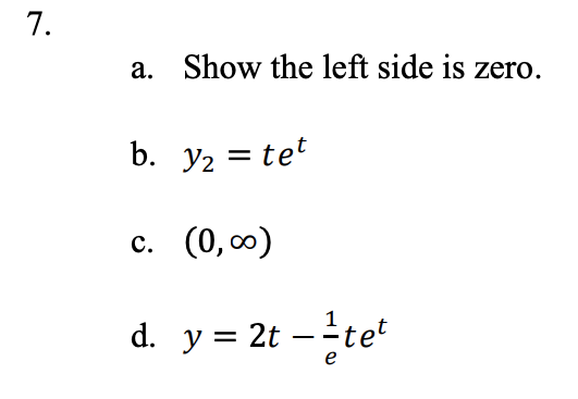 Certainly! Here is the transcription of the text that would be suitable for an educational website:

---

### Problem 7

a. Show the left side is zero.

b. \( y_2 = t e^t \)

c. \( (0, \infty) \)

d. \( y = 2t - \frac{1}{e}t e^t \)

---

In this problem, explore the different parts as follows:

- **Part a** requires proving that a particular expression or equation results in zero when simplified or evaluated correctly.
- **Part b** presents a function \( y_2 \) defined as \( t \times e^t \). Here, \( t \) is the variable, and \( e \) is the base of the natural logarithm.
- **Part c** specifies the interval \( (0, \infty) \), which implies consideration of values greater than zero, potentially for the variable \( t \).
- **Part d** presents another function, where \( y \) is defined as \( 2t - \frac{1}{e} t e^t \). This involves operations on the variable \( t \) including multiplication and subtraction, with \( \frac{1}{e} \) as a constant coefficient.

These exercises may involve calculus techniques such as differentiation or integration, especially considering the exponential terms involved.