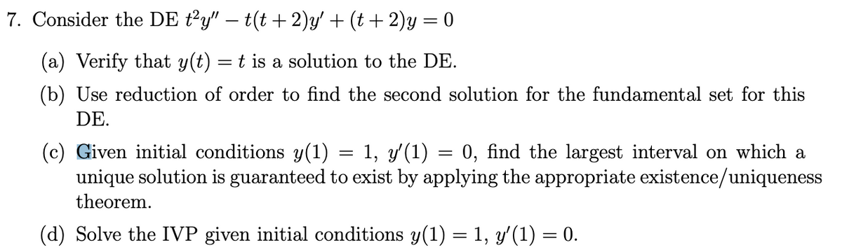 7. Consider the DE \( t^2y'' - t(t+2)y' + (t+2)y = 0 \)

(a) Verify that \( y(t) = t \) is a solution to the DE.

(b) Use reduction of order to find the second solution for the fundamental set for this DE.

(c) Given initial conditions \( y(1) = 1, \, y'(1) = 0 \), find the largest interval on which a unique solution is guaranteed to exist by applying the appropriate existence/uniqueness theorem.

(d) Solve the IVP given initial conditions \( y(1) = 1, \, y'(1) = 0 \).