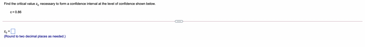 Find the critical value z, necessary to form a confidence interval at the level of confidence shown below.
c= 0.86
Z. =
(Round to two decimal places as needed.)
