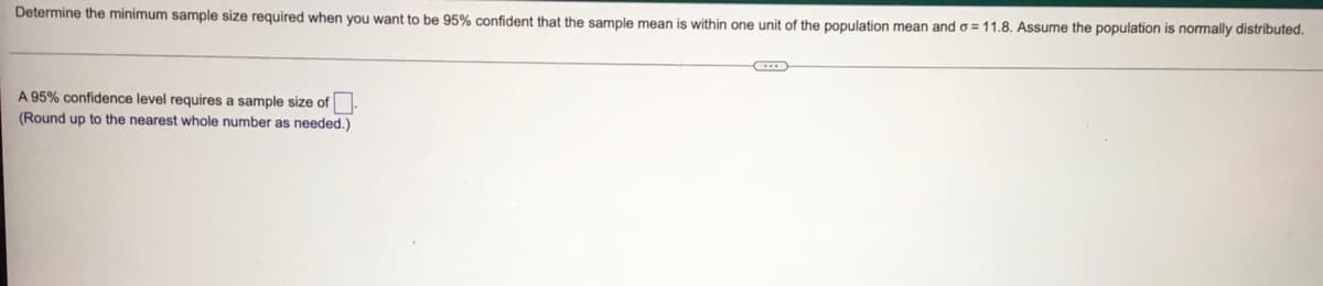 Determine the minimum sample size required when you want to be 95% confident that the sample mean is within one unit of the population mean and o =11.8. Assume the population is normally distributed.
A 95% confidence level requires a sample size of.
(Round up to the nearest whole number as needed.)
