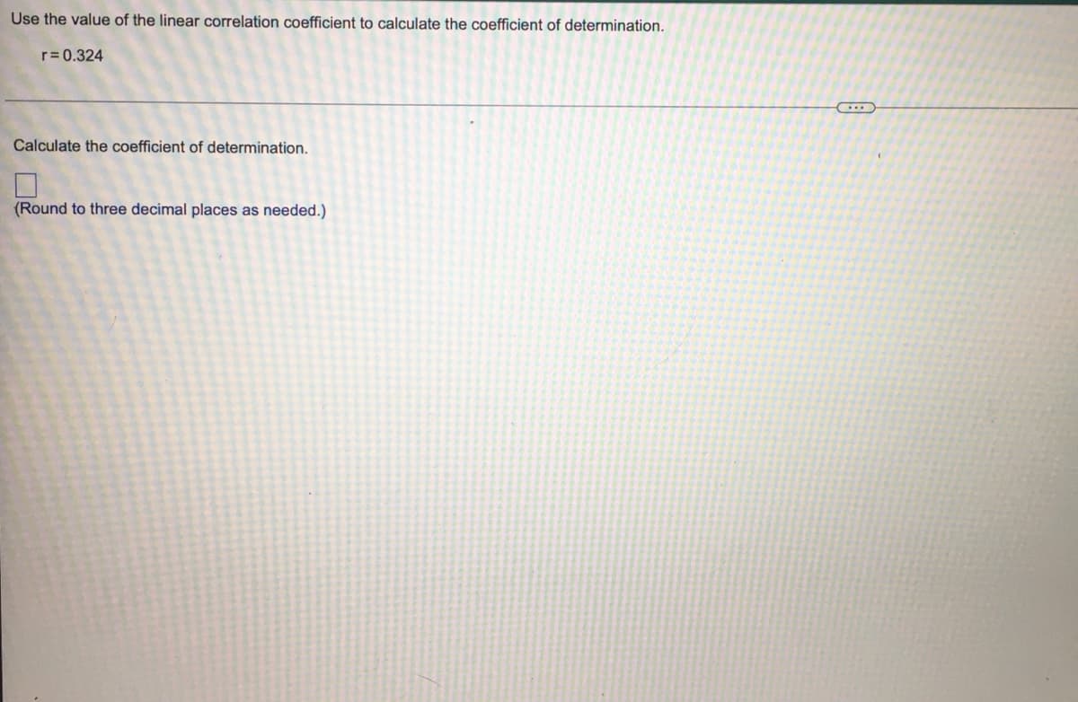 Use the value of the linear correlation coefficient to calculate the coefficient of determination.
r= 0.324
Calculate the coefficient of determination.
(Round to three decimal places as needed.)
