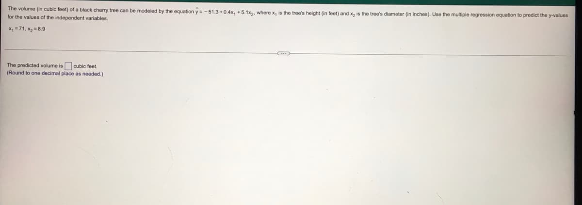 The volume (in cubic feet) of a black cherry tree can be modeled by the equation y = - 51.3 +0.4x, + 5.1x2, where x, is the tree's height (in feet) and x, is the tree's diameter (in inches). Use the multiple regression equation to predict the y-values
for the values of the independent variables.
x, = 71, x2 = 8.9
The predicted volume is cubic feet.
(Round to one decimal place as needed.)
