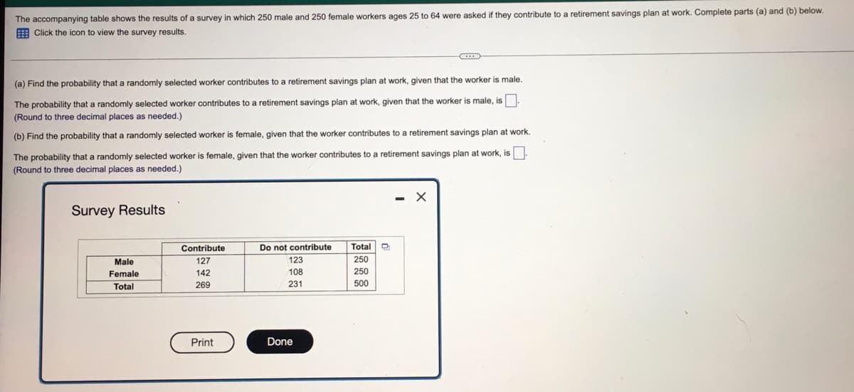 The accompanying table shows the results of a survey in which 250 male and 250 female workers ages 25 to 64 were asked if they contribute to a retirement savings plan at work. Complete parts (a) and (b) below.
E Click the icon
view the survey results.
(a) Find the probability that a randomly selected worker contributes to a retirement savings plan at work, given that the worker is male.
The probability that a randomly selected worker contributes to a retirement savings plan at work, given that the worker is male, is
(Round to three decimal places as needed.)
(b) Find the probability that a randomly selected worker is female, given that the worker contributes to a retirement savings plan at work.
The probability that a randomly selected worker is female, given that the worker contributes to a retirement savings plan at work, is
(Round to three decimal places as needed.)
- X
Survey Results
Contribute
Do not contribute
Total
Male
127
123
250
Female
142
108
250
Total
269
231
500
Print
Done
